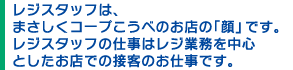 レジスタッフは、
まさしくコープこうべのお店の「顔」です。レジスタッフの仕事はレジ業務を中心としたお店での接客のお仕事です。