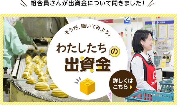 【組合員さんが出資金について聞きました！】そうだ、聞いてみよう。わたしたちの出資金 詳しくはこちら