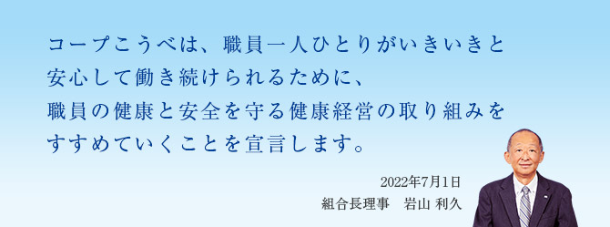コープこうべは、職員一人ひとりがいきいきと安心して働き続けられるために、職員の健康と安全を守る健康経営の取り組みをすすめていくことを宣言します。／2022年7月1日 組合長理事 岩山 利久