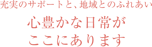 充実のサポートと、地域とのふれあい 心豊かな日常がここにあります