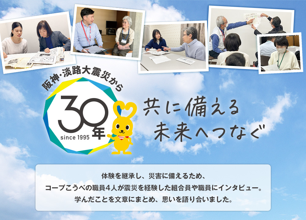 共に備える 未来へつなぐ／体験を継承し、災害に備えるため、コープこうべの職員4人が震災を経験した組合員や職員にインタビュー。学んだことを文章にまとめ、思いを語り合いました。