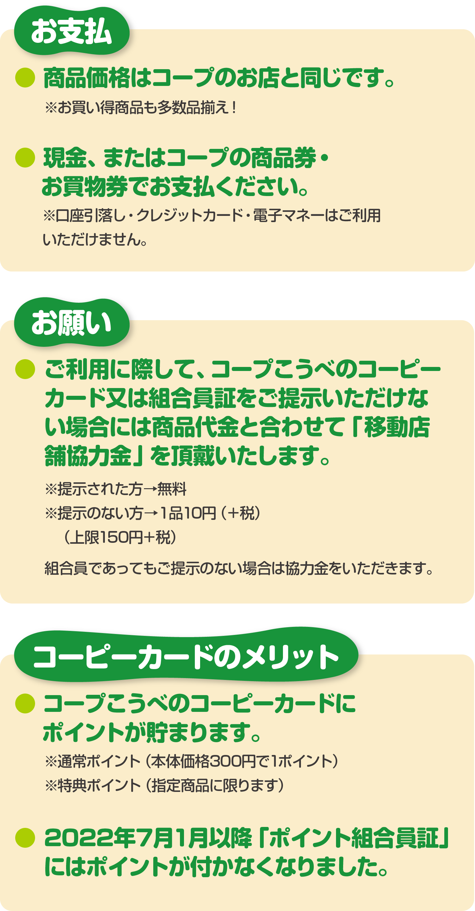 【お支払】●商品価格はコープのお店と同じです。※お買い得商品も多数品揃え！●現金、またはコープの商品券・お買物券でお支払ください。※口座引落し・クレジットカード・電子マネーはご利用いただけません。/
					【お願い】●ご利用に際して、コープこうべのコーピーカード又は組合員証をご提示いただけない場合には商品代金と合わせて「移動店舗協力金」を頂戴いたします。※提示された方→無料 ※ご提示のない方→１品10円（＋税）（上限150円＋税） 組合員であってもご提示のない場合は協力金をいただきます。/
					【コーピーカードのメリット】●コープこうべのコーピーカードにポイントが貯まります。※通常ポイント（本体価格300円で1ポイント）　※特典ポイント（指定商品に限ります）●2022年7月1月以降「ポイント組合員証」にはポイントが付かなくなりました。