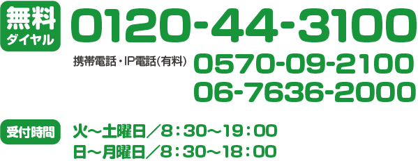 無料ダイヤル:0120-44-3100/携帯電話・IP電話（有料）0570-09-2100 06-7636-2000/受付時間:火～土曜日／8：30～19：00、日～月曜日／8：30～18：00