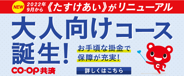 NEW 2022年9月から《たすけあい》がリニューアル／大人向けコース誕生！／お手頃な掛金で保障が充実！【詳しくはこちら】