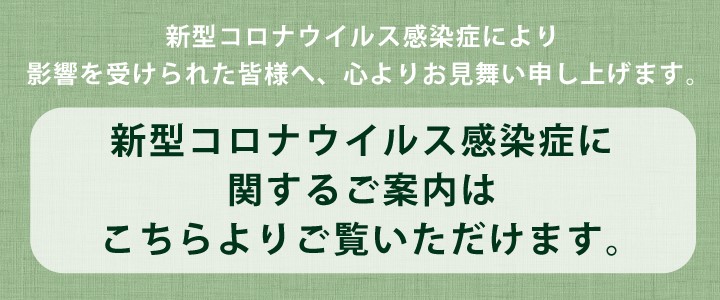 新型コロナウイルス感染症により影響を受けられた皆様へ、心よりお見舞い申し上げます。／新型コロナウイルス感染症に関するご案内はこちらよりご覧いただけます。