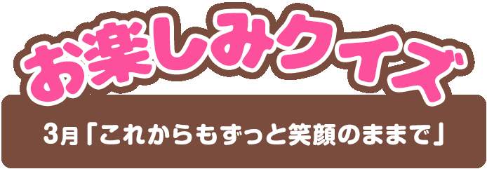 【お楽しみクイズ】3月「これからもずっと笑顔のままで」