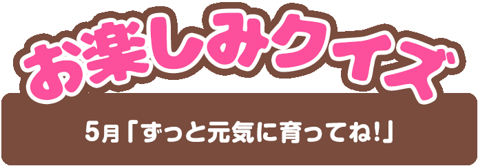 【お楽しみクイズ】5月「ずっと元気に育ってね！」
