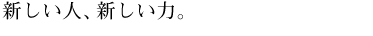 新しい人、新しい力。