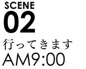 SCENE02 9:00行ってきます