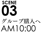 SCENE03 10:00グループ購入へ