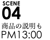 SCENE04 13:00商品の説明も