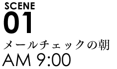 SCENE01 9:00メールチェックの朝