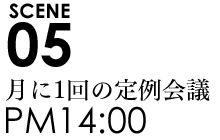 SCENE05 14:00月に1回の定例会議