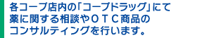 各コープ店内の「コープドラッグ」にて薬に関する相談やOTC商品のコンサルティングを行います。