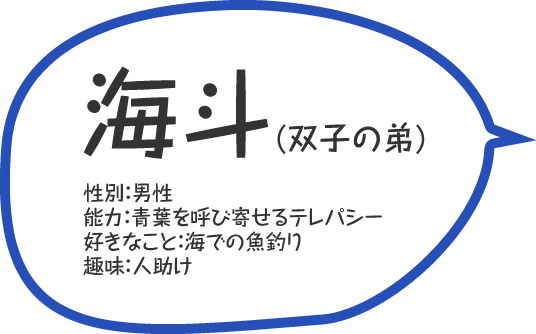 海斗(双子の弟)／性別：男性／能力：青葉を呼び寄せるテレパシー／好きなこと：海での魚釣り／趣味：人助け