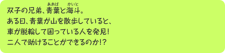 双子の兄弟、青葉と海斗。ある日、青葉が山を散歩していると、車が脱輪して困っている人を発見！二人で助けることができるのか！？