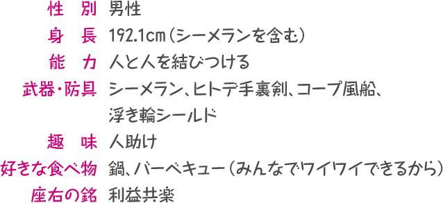 性別:男性／身長：192.1cm（シーメランを含む）／能力：人と人を結びつける／武器・防具：シーメラン、ヒトデ手裏剣、コープ風船、浮き輪シールド／趣　味：人助け／好きな食べ物：鍋、バーベキュー（みんなでワイワイできるから）／座右の銘：利益共楽