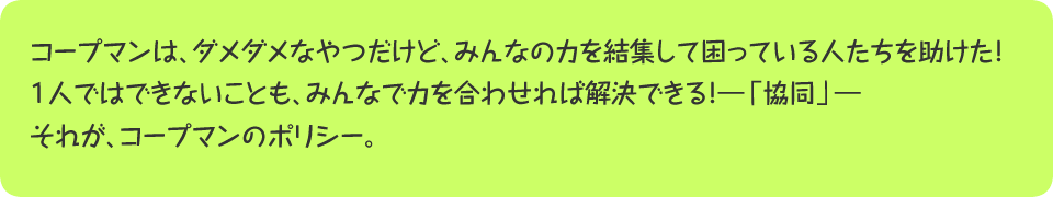 コープマンは、ダメダメなやつだけど、みんなの力を結集して困っている人たちを助けた！１人ではできないことも、みんなで力を合わせれば解決できる！―「協同」―それが、コープマンのポリシー。