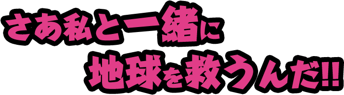 さあ私と一緒に地球を救うんだ！！