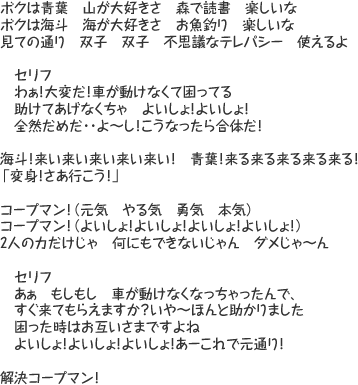 ボクは青葉　山が大好きさ　森で読書　楽しいな　ボクは海斗　海が大好きさ　お魚釣り　楽しいな　見ての通り　双子　双子　不思議なテレパシー　使えるよ　セリフ「わぁ！大変だ！車が動けなくて困ってる　助けてあげなくちゃ　よいしょ！よいしょ！　全然だめだ･･よ～し！こうなったら合体だ！」海斗！来い来い来い来い来い！　青葉！来る来る来る来る来る！「変身！さあ行こう！」コープマン！（元気　やる気　勇気　本気）コープマン！（よいしょ！よいしょ！よいしょ！よいしょ！）2人の力だけじゃ　何にもできないじゃん　ダメじゃ～ん　セリフ「あぁ　もしもし　車が動けなくなっちゃったんで、すぐ来てもらえますか？いや～ほんと助かりました　困った時はお互いさまですよね　よいしょ！よいしょ！よいしょ！あーこれで元通り！」解決コープマン！