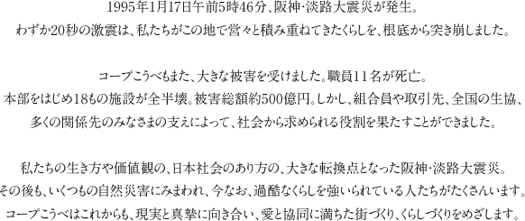 1995年1月17日午前5時46分、阪神・淡路大震災が発生。わずか20秒の激震は、私たちがこの地で営々と積み重ねてきたくらしを、根底から突き崩しました。コープこうべもまた、大きな被害を受けました。職員１１名が死亡。本部をはじめ１８もの施設が全半壊。被害総額約500億円。しかし、組合員や取引先、全国の生協、多くの関係先のみなさまの支えによって、社会から求められる役割を果たすことができました。私たちの生き方や価値観の、日本社会のあり方の、大きな転換点となった阪神・淡路大震災。その後も、いくつもの自然災害にみまわれ、今なお、過酷なくらしを強いられている人たちがたくさんいます。コープこうべはこれからも、現実と真摯に向き合い、愛と協同に満ちた街づくり、くらしづくりをめざします。